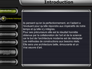 historique
ils pensent qu’en la perfectionnement, en l’aidant a
l’évoluant pour qu’elle répondre aux impératifs de notre
temps et qu’elle s’y intègres.
Pour ses précurseurs elle est le résultat honnête
obtenue par la collaboration de l’art et de la science
car le but de l’architecture moderne est de réadapter
Les méthodes de constructions aux besoins réels.
Elle sera une architecture belle, émouvante et un
Vrai oeuvre d’art.
Introduction
Introduction
Contexte historique
Précurseurs
Tendances
F. Pouillon
Conclusion
Analyse d’un
projet
 
