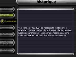 vers l’année 1923-1924 se rapporte la relation avec
la réalité, l’architecture utopique était remplacée par des
Essaies pour maîtriser les impératifs reconnus comme
Indispensable en résultant des formes plus douces.
historique
Précurseurs
Tendances
F. Pouillon
Conclusion
Analyse d’un
projet
Introduction
Emergence
Première période
 