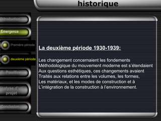 La deuxième période 1930-1939:
Les changement concernaient les fondements
Méthodologique du mouvement moderne est s’étendaient
Aux questions esthétiques, ces changements avaient
Traités aux relations entre les volumes, les formes,
Les matériaux, et les modes de construction et à
L’intégration de la construction à l’environnement.
historique
Précurseurs
Tendances
F. Pouillon
Conclusion
Analyse d’un
projet
Introduction
Emergence
Première période
deuxième période
 