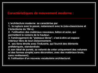 L’architecture moderne se caractérise par
1. la rupture avec le passé, notamment avec le (néo-classicisme et
l’éclectisme du 19è s).
2. l'utilisation des matériaux nouveaux, béton et acier, qui
permettent la victoire de la hauteur.
3. l'aménagement de "plateaux libres", c'est-à-dire un espace
intérieur libre de tout cloisonnement.
4. ses liens étroits avec l'industrie, qui fournit des éléments
préfabriqués, standardisés
5. son idéal de pureté, sa volonté de créer uniquement des volumes
et des formes simple( sans décoration, avec des matériaux bruts,
sans revêtement).
6. l'utilisation d'un nouveau vocabulaire architectural.
Caractéristiques de mouvement moderne :
 