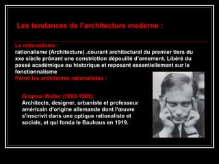 Les tendances de l’architecture moderne :
Le rationalisme :
rationalisme (Architecture) .courant architectural du premier tiers du
xxe siècle prônant une constriction dépouillé d’ornement. Libéré du
passé académique ou historique et reposant essentiellement sur le
fonctionnalisme
Parmi les architectes rationalistes :
Gropius Walter (1883-1969):
Architecte, designer, urbaniste et professeur
américain d'origine allemande dont l'œuvre
s'inscrivit dans une optique rationaliste et
sociale, et qui fonda le Bauhaus en 1919.
 