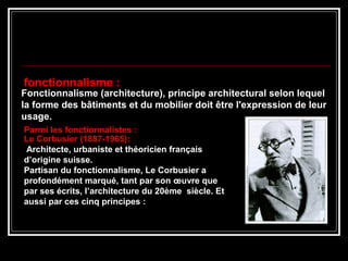 Fonctionnalisme (architecture), principe architectural selon lequel
la forme des bâtiments et du mobilier doit être l'expression de leur
usage.
fonctionnalisme :
Parmi les fonctionnalistes :
Le Corbusier (1887-1965):
Architecte, urbaniste et théoricien français
d’origine suisse.
Partisan du fonctionnalisme, Le Corbusier a
profondément marqué, tant par son œuvre que
par ses écrits, l’architecture du 20ème siècle. Et
aussi par ces cinq principes :
 