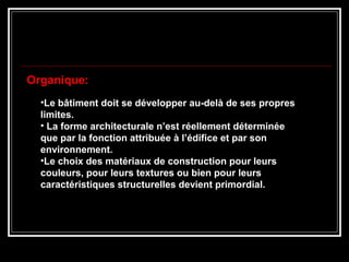 •Le bâtiment doit se développer au-delà de ses propres
limites.
• La forme architecturale n’est réellement déterminée
que par la fonction attribuée à l’édifice et par son
environnement.
•Le choix des matériaux de construction pour leurs
couleurs, pour leurs textures ou bien pour leurs
caractéristiques structurelles devient primordial.
Organique:
 