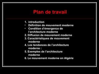 1. introduction
• Définition de mouvement moderne
• Condition d’émergence de
l’architecture moderne
2. Diffusion de mouvement moderne
3. Caractéristiques de mouvement
moderne
4. Les tendances de l’architecture
moderne :
5. Exemples de l’architecture
moderne
6. Le mouvement moderne en Algérie
Plan de travail
 