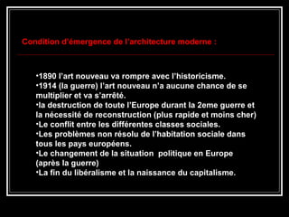 •1890 l’art nouveau va rompre avec l’historicisme.
•1914 (la guerre) l’art nouveau n’a aucune chance de se
multiplier et va s’arrêté.
•la destruction de toute l’Europe durant la 2eme guerre et
la nécessité de reconstruction (plus rapide et moins cher)
•Le conflit entre les différentes classes sociales.
•Les problèmes non résolu de l’habitation sociale dans
tous les pays européens.
•Le changement de la situation politique en Europe
(après la guerre)
•La fin du libéralisme et la naissance du capitalisme.
Condition d’émergence de l’architecture moderne :
 
