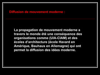 La propagation de mouvement moderne a
travers le monde été une conséquence des
organisations comme (UIA-CIAM) et des
écoles d’architecture (école Havard en
Amérique, Bauhaus en Allemagne) qui ont
permet la diffusion des idées moderne.
Diffusion de mouvement moderne :
 