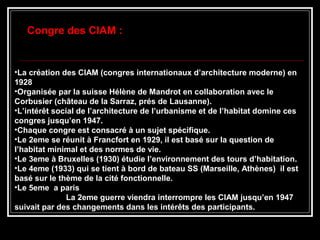 •La création des CIAM (congres internationaux d’architecture moderne) en
1928
•Organisée par la suisse Hélène de Mandrot en collaboration avec le
Corbusier (château de la Sarraz, prés de Lausanne).
•L’intérêt social de l’architecture de l’urbanisme et de l’habitat domine ces
congres jusqu’en 1947.
•Chaque congre est consacré à un sujet spécifique.
•Le 2eme se réunit à Francfort en 1929, il est basé sur la question de
l’habitat minimal et des normes de vie.
•Le 3eme à Bruxelles (1930) étudie l’environnement des tours d’habitation.
•Le 4eme (1933) qui se tient à bord de bateau SS (Marseille, Athènes) il est
basé sur le thème de la cité fonctionnelle.
•Le 5eme a paris
La 2eme guerre viendra interrompre les CIAM jusqu’en 1947
suivait par des changements dans les intérêts des participants.
Congre des CIAM :
 