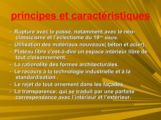 principes et caractéristiques
- Rupture avec le passé, notamment avec le néo-- Rupture avec le passé, notamment avec le néo-
classicisme et l’éclectisme du 19classicisme et l’éclectisme du 19èmeème
sièclesiècle..
- Utilisation des matériaux nouveaux( béton et acier).- Utilisation des matériaux nouveaux( béton et acier).
- Plateau libre c'est-à-dire un espace intérieur libre de- Plateau libre c'est-à-dire un espace intérieur libre de
tout cloisonnement.tout cloisonnement.
- La rationalité des formes architecturales.- La rationalité des formes architecturales.
- Le recours à la technologie industrielle et à la- Le recours à la technologie industrielle et à la
standardisation .standardisation .
- Le rejet de tout ornement dans les façades.- Le rejet de tout ornement dans les façades.
- La transparence: qui se traduit par une parfaite- La transparence: qui se traduit par une parfaite
correspendance avec l’intérieur et l’extérieur.correspendance avec l’intérieur et l’extérieur.
 