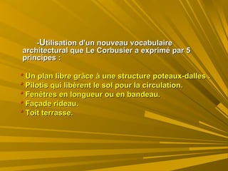 --UUtilisation d'un nouveau vocabulairetilisation d'un nouveau vocabulaire
architectural que Le Corbusier a exprimé par 5architectural que Le Corbusier a exprimé par 5
principes :principes :
** Un plan libre grâce à une structure poteaux-dalles .Un plan libre grâce à une structure poteaux-dalles .
** Pilotis qui libèrent le sol pour la circulation.Pilotis qui libèrent le sol pour la circulation.
** Fenêtres en longueur ou en bandeau.Fenêtres en longueur ou en bandeau.
** Façade rideau.Façade rideau.
** Toit terrasse.Toit terrasse.
 
