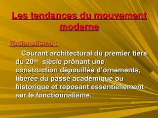 Les tendances du mouvementLes tendances du mouvement
modernemoderne
Rationalisme :Rationalisme :
Courant architectural du premier tiersCourant architectural du premier tiers
du 20du 20èmeème
siècle prônant unesiècle prônant une
construction dépouillée d’ornements,construction dépouillée d’ornements,
libérée du passé académique oulibérée du passé académique ou
historique et reposant essentiellementhistorique et reposant essentiellement
sur le fonctionnalisme.sur le fonctionnalisme.
 