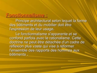 Fonctionnalisme :Fonctionnalisme :
Principe architectural selon lequel la formePrincipe architectural selon lequel la forme
des bâtiments et du mobilier doit êtredes bâtiments et du mobilier doit être
l'expression de leur usagel'expression de leur usage..
Le fonctionnalisme s'apparente et seLe fonctionnalisme s'apparente et se
confond parfois avec le rationalisme. Cetteconfond parfois avec le rationalisme. Cette
doctrine ne peut être détachée d'un cadre dedoctrine ne peut être détachée d'un cadre de
réflexion plus vaste qui vise à réformerréflexion plus vaste qui vise à réformer
l'ensemble des rapports des hommes auxl'ensemble des rapports des hommes aux
bâtimentsbâtiments ..
 