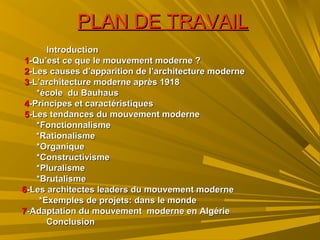 PLAN DE TRAVAILPLAN DE TRAVAIL
IntroductionIntroduction
11-Qu’est ce que le mouvement moderne ?-Qu’est ce que le mouvement moderne ?
22-Les causes d’apparition de l’architecture moderne-Les causes d’apparition de l’architecture moderne
33-L’architecture moderne après 1918-L’architecture moderne après 1918
*école du Bauhaus*école du Bauhaus
44-Principes et caractéristiques-Principes et caractéristiques
55-Les tendances du mouvement moderne-Les tendances du mouvement moderne
*Fonctionnalisme*Fonctionnalisme
*Rationalisme*Rationalisme
*Organique*Organique
*Constructivisme*Constructivisme
*Pluralisme*Pluralisme
*Brutalisme*Brutalisme
66-Les architectes leaders du mouvement moderne-Les architectes leaders du mouvement moderne
*Exemples de projets: dans le monde*Exemples de projets: dans le monde
77-Adaptation du mouvement moderne en Algérie-Adaptation du mouvement moderne en Algérie
ConclusionConclusion
 