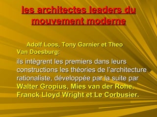 les architectes leaders dules architectes leaders du
mouvement modernemouvement moderne
Adolf Loos, Tony Garnier et TheoAdolf Loos, Tony Garnier et Theo
Van Doesburg:Van Doesburg:
ils intègrent les premiers dans leursils intègrent les premiers dans leurs
constructions les théories de l’architectureconstructions les théories de l’architecture
rationaliste, développée par la suite parrationaliste, développée par la suite par
Walter Gropius, Mies van der Rohe,Walter Gropius, Mies van der Rohe,
Franck Lloyd Wright et Le Corbusier.Franck Lloyd Wright et Le Corbusier.
 