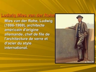 Ludwig Mies van der RoheLudwig Mies van der Rohe
Mies van der Rohe, LudwigMies van der Rohe, Ludwig
(1886-1969), architecte(1886-1969), architecte
américain d'origineaméricain d'origine
allemande, chef de file deallemande, chef de file de
l'architecture de verre etl'architecture de verre et
d'acier du styled'acier du style
international.international.
 