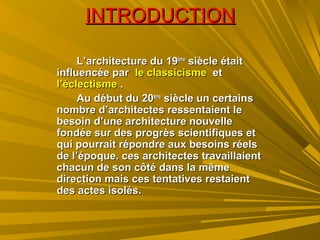 INTRODUCTIONINTRODUCTION
L’architecture du 19L’architecture du 19èmeème
siècle étaitsiècle était
influencée parinfluencée par le classicismele classicisme etet
l’éclectismel’éclectisme ..
Au début du 20Au début du 20èmeème
siècle un certainssiècle un certains
nombre d’architectes ressentaient lenombre d’architectes ressentaient le
besoin d’une architecture nouvellebesoin d’une architecture nouvelle
fondée sur des progrès scientifiques etfondée sur des progrès scientifiques et
qui pourrait répondre aux besoins réelsqui pourrait répondre aux besoins réels
de l’époque. ces architectes travaillaientde l’époque. ces architectes travaillaient
chacun de son côté dans la mêmechacun de son côté dans la même
direction mais ces tentatives restaientdirection mais ces tentatives restaient
des actes isolés.des actes isolés.
 