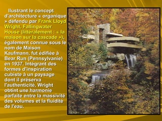 llustrant le conceptllustrant le concept
d'architecture « organiqued'architecture « organique
» défendu par» défendu par Frank LloydFrank Lloyd
Wright, FallingwaterWright, Fallingwater
House (littéralement : « laHouse (littéralement : « la
maisonmaison sur la cascade »)sur la cascade »),,
également connue sous leégalement connue sous le
nom de Maisonnom de Maison
Kaufmann, fut édifiée àKaufmann, fut édifiée à
Bear Run (Pennsylvanie)Bear Run (Pennsylvanie)
en 1937. Intégrant desen 1937. Intégrant des
formes d'inspirationformes d'inspiration
cubiste à un paysagecubiste à un paysage
dont il préservadont il préserva
l'authenticité, Wrightl'authenticité, Wright
obtint une harmonieobtint une harmonie
parfaite entre la massivitéparfaite entre la massivité
des volumes et la fluiditédes volumes et la fluidité
de l'eau.de l'eau.
 