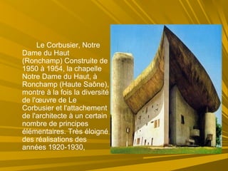 Le Corbusier, Notre
Dame du Haut
(Ronchamp) Construite de
1950 à 1954, la chapelle
Notre Dame du Haut, à
Ronchamp (Haute Saône),
montre à la fois la diversité
de l'œuvre de Le
Corbusier et l'attachement
de l'architecte à un certain
nombre de principes
élémentaires. Très éloigné
des réalisations des
années 1920-1930,
 