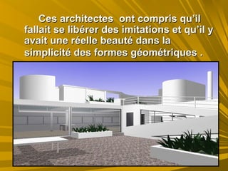 Ces architectes ont compris qu’ilCes architectes ont compris qu’il
fallait se libérer des imitations et qu’il yfallait se libérer des imitations et qu’il y
avait une réelle beauté dans laavait une réelle beauté dans la
simplicité des formes géométriques .simplicité des formes géométriques .
 