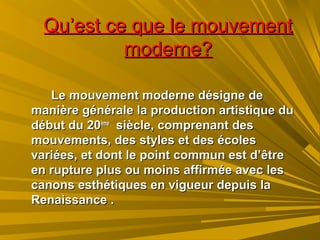 Qu’est ce que le mouvementQu’est ce que le mouvement
moderne?moderne?
Le mouvement moderne désigne deLe mouvement moderne désigne de
manière générale la production artistique dumanière générale la production artistique du
début du 20début du 20èmeème
siècle, comprenant dessiècle, comprenant des
mouvements, des styles et des écolesmouvements, des styles et des écoles
variées, et dont le point commun est d’êtrevariées, et dont le point commun est d’être
en rupture plus ou moins affirmée avec lesen rupture plus ou moins affirmée avec les
canons esthétiques en vigueur depuis lacanons esthétiques en vigueur depuis la
Renaissance .Renaissance .
 