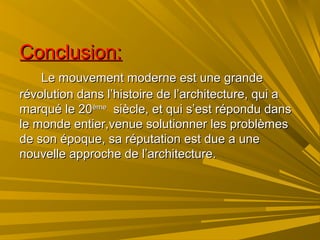 Conclusion:Conclusion:
Le mouvement moderne est une grandeLe mouvement moderne est une grande
révolution dans l’histoire de l’architecture, qui arévolution dans l’histoire de l’architecture, qui a
marqué le 20marqué le 20èmeème
siècle, et qui s’est répondu danssiècle, et qui s’est répondu dans
le monde entier,venue solutionner les problèmesle monde entier,venue solutionner les problèmes
de son époque, sa réputation est due a unede son époque, sa réputation est due a une
nouvelle approche de l’architecture.nouvelle approche de l’architecture.
 