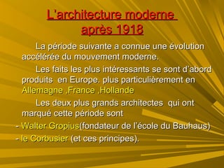 L’architecture moderneL’architecture moderne
après 1918après 1918
La période suivante a connue une évolutionLa période suivante a connue une évolution
accélérée du mouvement moderne.accélérée du mouvement moderne.
Les faits les plus intéressants se sont d’abordLes faits les plus intéressants se sont d’abord
produits en Europe. plus particulièrement enproduits en Europe. plus particulièrement en
Allemagne ,France ,HollandeAllemagne ,France ,Hollande
Les deux plus grands architectes qui ontLes deux plus grands architectes qui ont
marqué cette période sontmarqué cette période sont
-- WalterWalter GropiusGropius(fondateur de l’école du Bauhaus)(fondateur de l’école du Bauhaus)
-- le Corbusierle Corbusier (et ces principes).(et ces principes).
 