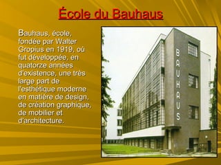 École du BauhausÉcole du Bauhaus
BBauhaus, école,auhaus, école,
fondée par Walterfondée par Walter
Gropius en 1919, oùGropius en 1919, où
fut développée, enfut développée, en
quatorze annéesquatorze années
d'existence, une trèsd'existence, une très
large part delarge part de
l'esthétique modernel'esthétique moderne
en matière de design,en matière de design,
de création graphique,de création graphique,
de mobilier etde mobilier et
d'architecture.d'architecture.
 