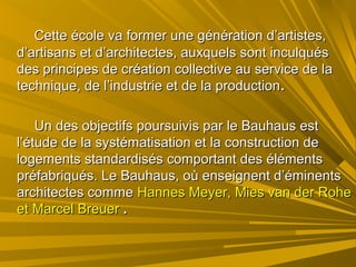 Cette école va former une génération d’artistes,Cette école va former une génération d’artistes,
d’artisans et d’architectes, auxquels sont inculquésd’artisans et d’architectes, auxquels sont inculqués
des principes de création collective au service de lades principes de création collective au service de la
technique, de l’industrie et de la productiontechnique, de l’industrie et de la production..
Un des objectifs poursuivis par le Bauhaus estUn des objectifs poursuivis par le Bauhaus est
l’étude de la systématisation et la construction del’étude de la systématisation et la construction de
logements standardisés comportant des élémentslogements standardisés comportant des éléments
préfabriqués. Le Bauhaus, où enseignent d’éminentspréfabriqués. Le Bauhaus, où enseignent d’éminents
architectes commearchitectes comme Hannes Meyer, Mies van der RoheHannes Meyer, Mies van der Rohe
et Marcel Breueret Marcel Breuer ..
 