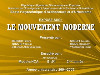 République Algérienne Démocratique et PopulaireRépublique Algérienne Démocratique et Populaire
Ministère de l’Enseignement Supérieure et de la Recherche ScientifiqueMinistère de l’Enseignement Supérieure et de la Recherche Scientifique
École Polytechnique d’Architecture et d’UrbanismeÉcole Polytechnique d’Architecture et d’Urbanisme
EXPOSE SUR:
LELE MOUVEMENT MODERNEMOUVEMENT MODERNE
Présenté par :Présenté par :
-BENDOU Fahim -KHELIFI Younes-BENDOU Fahim -KHELIFI Younes
-BROURI Nassim -MEKKI Houssem-BROURI Nassim -MEKKI Houssem
-DJEDDAI Abdelmoumen -YADDADEN Imad-DJEDDAI Abdelmoumen -YADDADEN Imad
Encadré par :Encadré par :
MMmeme
KANOUNKANOUN
Module:HCA Gr:01 2Module:HCA Gr:01 2èmeème
annéeannée
Année universitaire 2004-2005Année universitaire 2004-2005
 