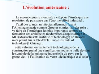 L’évolution américaine :
La seconde guerre mondiale a été pour l’Amérique une
révélation de puissance par l’énorme effort industriel .
l’exil des grands architectes allemands fuyant
l’Allemagne nazie comme Gropius et mies van der rohe ,
va faire de l’Amérique les plus importants centres de
formation des architectes modernistes.Gropius dirige le
MIT(Massachusetts institute of technology) de Havard,
mies prend ,lui la tête d’IIT(illinoie institute of
technology)à Chicago .
cette valorisation hautement technologique de la
construction prend une signification nouvelle : elle devient
le symbole de la puissance industrielle du pays par le
gratte-ciel ( l’utilisation du verre , de la brique et d’acier ).
 