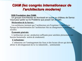 1928 Fondation des CIAM:
Un groupe d’architectes se réunissait en suisse au château de Sarraz
Vaud pour parler sur le Problème que posait l’art de bâtir.
Déclaration de la Sarraz :
Les architectes insistent que l’architecture est d’exprimer l’esprit d’une
Époque (la transformation de l’architecture liée au changement économique et
sociale).
Économie générale:
L’architecture est une production suffisante pour satisfaire pleinement aux
besoins humains(la notion de rendement)
L’urbanisme:
L’urbanisme est l’aménagement des lieux et des locaux divers qui doivent
abriter le développement de la vie industrielle , sentimentale
CIAM (les congrès internationaux deCIAM (les congrès internationaux de
l’architecture moderne)l’architecture moderne)
 