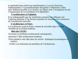 et spirituelle dans toutes ses manifestations. Les trois fonctions
fondamentales a l’accomplissement desquelles l’urbanisme veiller
sont :habiter,travailler et se récréer .ces objets sont: l’occupation du sol ,
l’organisation de la circulation et la législation.
L’architecture et l’opinion:
Il est indispensable que les architectes exercent une influence sur
l’opinion publique et lui fassent connaître les moyens et les ressources
de l’architecture nouvelle.
L’architecture et l’état :
Les architectes ayant la ferme volonté de travailler dans l’intérêt
véritable de la société moderne .
Buts des CIAM :
-Formuler le problème architectural contemporain .
-présenter l’idée architectural moderne.
-Faire pénétrer cette idée dans les cercles techniques économiques et
sociaux.
-Veiller a la réalisation du problème de l’architecture.
 