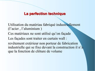 La perfection techniqueLa perfection technique
Utilisation du matériau fabriqué industriellement
(l’acier , l’aluminium )
Ces matériaux ne sont utilisé qu’on façade
Les façades sont traiter en curtain wall :
revêtement extérieur non porteur de fabrication
industrielle qui se fixe devant la construction il n’a
que la fonction de clôture de volume
 