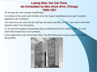 Ludwig Mies Van Der RoheLudwig Mies Van Der Rohe
les immeubles du lake shore drive ,Chicagoles immeubles du lake shore drive ,Chicago
1949-19511949-1951
Ils ont que du verre comme remplissage .
Les poteau et les outre sont enrobes avec des laques métalliques pour que l’ossature
apparaisse de l’extérieur .
Les murs avec du verre ont été raidi par de minces profiles en fer I ,qui sont a intervalle
réguliers dans l’axe du poteau .
Le fer devant le poteau ne participe pas au raidissement de la surface vitrée .le verre
étant directement fixe su les poteaux .
Cette disposition a été choisie par Mies Van Der Rohe pour ne pas rompre le rythme
des profiles .
 