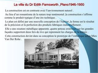 La villa du Dr Edith Farnsworth ,Plano1946-1950La villa du Dr Edith Farnsworth ,Plano1946-1950
La construction est en contraste avec l’environnement naturel .
Au lieu d’un romantisme de la nature trop sentimental ,la construction s’affirme
comme le produit typique d’une ère technique .
Le plan est défini par une nouvelle conception de l’habitat ,la forme est le résultat
de la précision et la perfection des produits fabriques industriellement .
Elle a une ossature métallique apparente ,quatre poteau extérieurs sur les grandes
façades supportent deux fers de rive qui reprennent les charges de la toiture .
Cette construction devint dans sa conception le prototype de l’esthétique selon Mies
Van Der Rohe .
 