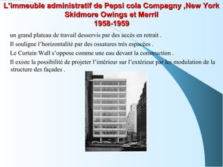 L’immeuble administratif de Pepsi cola Compagny ,New YorkL’immeuble administratif de Pepsi cola Compagny ,New York
Skidmore Owings et MerrilSkidmore Owings et Merril
1958-19591958-1959
un grand plateau de travail desservis par des accès en retrait .
Il souligne l’horizontalité par des ossatures très espacées .
Le Curtain Wall s’oppose comme une eau devant la construction .
Il existe la possibilité de projeter l’intérieur sur l’extérieur par les modulation de la
structure des façades .
 