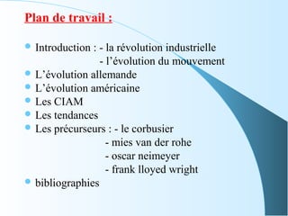 Plan de travail :
 Introduction : - la révolution industrielle
- l’évolution du mouvement
 L’évolution allemande
 L’évolution américaine
 Les CIAM
 Les tendances
 Les précurseurs : - le corbusier
- mies van der rohe
- oscar neimeyer
- frank lloyed wright
 bibliographies
 