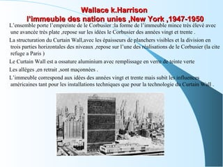 Wallace k.HarrisonWallace k.Harrison
l’immeuble des nation unies ,New York ,1947-1950l’immeuble des nation unies ,New York ,1947-1950
L’ensemble porte l’empreinte de le Corbusier :la forme de l’immeuble mince très élevé avec
une avancée très plate ,repose sur les idées le Corbusier des années vingt et trente .
La structuration du Curtain Wall,avec les épaisseurs de planchers visibles et la division en
trois parties horizontales des niveaux ,repose sur l’une des réalisations de le Corbusier (la cite
refuge a Paris )
Le Curtain Wall est a ossature aluminium avec remplissage en verre de teinte verte
Les alléges ,en retrait ,sont maçonnées .
L’immeuble correspond aux idées des années vingt et trente mais subit les influences
américaines tant pour les installations techniques que pour la technologie du Curtain Wall .
 