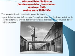 Alison et Peter SmithsonAlison et Peter Smithson
l’école secondaire , Hunstantonl’école secondaire , Hunstanton
étudie en 1949étudie en 1949
réalise entre 1952-1954réalise entre 1952-1954
C’est un véritable trait de génie des jeunes Smithson.
Le parti du bâtiment est influence par l’exemple de Mies Van Der Rohe ,mais il y a de
nettes différences avec lui dans l’utilisation des matériaux et l’accentuation du ode
de construction .
 
