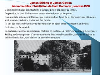 James Stirling et James GowanJames Stirling et James Gowan
les immeubles d’habitation de Ham Common ,Londres1958les immeubles d’habitation de Ham Common ,Londres1958
L’une des premières constructions a laquelle peut s’appliquer ce terme .
Disposition de trois bâtiments sur un terrain étroit tout en longueur .
Bien que très nettement influences par les immeubles Jaoul de le Corbusier ,ces bâtiments
sont plus sobres dans le traitement des façades
Ils ont des murs en briques avec des bandeaux en béton arme (barbacanes en béton).
La fenêtre en forme de L .
La préférence donnée aux matériau brut mis en évidence ,a l’intérieur comme a l’extérieur .
Stirling et Gowan partent d’une structuration fonctionnelle :escalier ,couloirs de liaison et
unités d’habitation ,pour réaliser un ensemble structure .
 