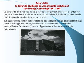 Alvar AaltoAlvar Aalto
le foyer de étudiants du Asschusetts Instutes ofle foyer de étudiants du Asschusetts Instutes of
Technology,Cambridge1947-1948Technology,Cambridge1947-1948
La silhouette des bâtiments est influencée par les circulations placée a l’extérieur
.les circulations horizontales et les accès aux chambres d’étudiants sont la suite de
couloirs et de laces relies les unes aux autres .
La façade arrière montre pour le brutalise des années suivantes des caractéristiques
constitutives typiques :les cages d’escaliers et les couloirs (les éléments
essentiellement fonctionnels) ,sont soulignes comme éléments constitutifs
déterminants .
 