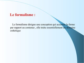 Le formalisme :
Le formalisme désigne une conception qui accentue la forme
par rapport au contenue , elle traite essentiellement du domaine
esthétique
 