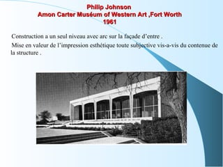 Philip JohnsonPhilip Johnson
Amon Carter Muséum of Western Art ,Fort WorthAmon Carter Muséum of Western Art ,Fort Worth
19611961
Construction a un seul niveau avec arc sur la façade d’entre .
Mise en valeur de l’impression esthétique toute subjective vis-a-vis du contenue de
la structure .
 