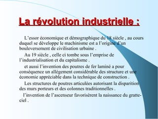 La révolution industrielle :La révolution industrielle :
L’essor économique et démographique du 18 siècle , au cours
duquel se développe le machinisme est a l’origine d’un
bouleversement de civilisation urbaine .
Au 19 siècle , celle ci tombe sous l’emprise de
l’industrialisation et du capitalisme .
et aussi l’invention des poutres de fer laminé a pour
conséquence un allégement considérable des structure et une
économie appréciable dans la technique de construction .
Les structures de poutres articulées autorisant la disparition
des murs porteurs et des colonnes traditionnelles .
l’invention de l’ascenseur favorisèrent la naissance du gratte-
ciel .
 