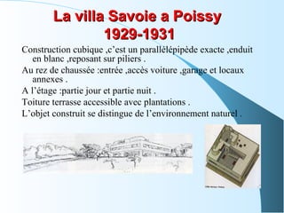 La villa Savoie a PoissyLa villa Savoie a Poissy
1929-19311929-1931
Construction cubique ,c’est un parallélépipède exacte ,enduit
en blanc ,reposant sur piliers .
Au rez de chaussée :entrée ,accès voiture ,garage et locaux
annexes .
A l’étage :partie jour et partie nuit .
Toiture terrasse accessible avec plantations .
L’objet construit se distingue de l’environnement naturel .
 