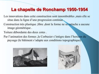 La chapelle de Ronchamp 1950-1954La chapelle de Ronchamp 1950-1954
Les innovations dans cette construction sont innombrables ,mais elle se
situe dans la ligne d’une progression continue .
Construction très plastique ,libre ,dont la forme ne se rattache a aucune
image géométrique .
Toiture débordante des deux cotes .
Par l’animation des formes ,le Corbusier s’intègre dans l’horizon du
paysage (le bâtiment s’adapte aux conditions topographique) .
 