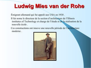 Ludwig Mies van der RoheLudwig Mies van der Rohe
Émigrant allemand qui fut appelé aux USA en 1938 .
Il fut nome le directeur de la section d’architecture de l’Illinois
institutes of Technology et charge de l’étude et de la réalisation de la
nouvelle école .
Ces constructions ont innove une nouvelle période de l’architecture
moderne .
 