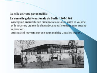 La halle couverte par un treillis :
La nouvelle galerie nationale de Berlin 1963-1968
conception architecturale ramenée a la relation entre le volume
et la structure ,au rez de chaussée ,une salle unique sans aucune
séparation .
Au sous sol ,ouvrant sur une cour anglaise ,tous les locaux .
 