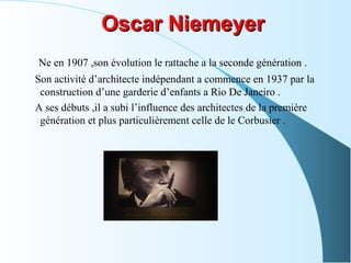 Oscar NiemeyerOscar Niemeyer
Ne en 1907 ,son évolution le rattache a la seconde génération .
Son activité d’architecte indépendant a commence en 1937 par la
construction d’une garderie d’enfants a Rio De Janeiro .
A ses débuts ,il a subi l’influence des architectes de la première
génération et plus particulièrement celle de le Corbusier .
 