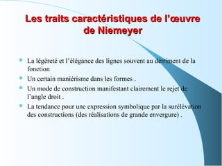 Les traits caractéristiques de l’œuvreLes traits caractéristiques de l’œuvre
de Niemeyerde Niemeyer
 La légèreté et l’élégance des lignes souvent au détriment de la
fonction
 Un certain maniérisme dans les formes .
 Un mode de construction manifestant clairement le rejet de
l’angle droit .
 La tendance pour une expression symbolique par la surélévation
des constructions (des réalisations de grande envergure) .
 