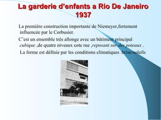 La garderie d’enfants a Rio De JaneiroLa garderie d’enfants a Rio De Janeiro
19371937
La première construction importante de Niemeyer,fortement
influencée par le Corbusier.
C’est un ensemble très allonge avec un bâtiment principal
cubique ,de quatre niveaux cote rue ,reposant sur des poteaux .
La forme est définie par les conditions climatiques :brise-soleils
 